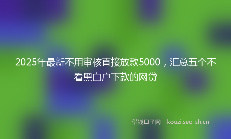 2025年最新不用审核直接放款5000，汇总五个不看黑白户下款的网贷