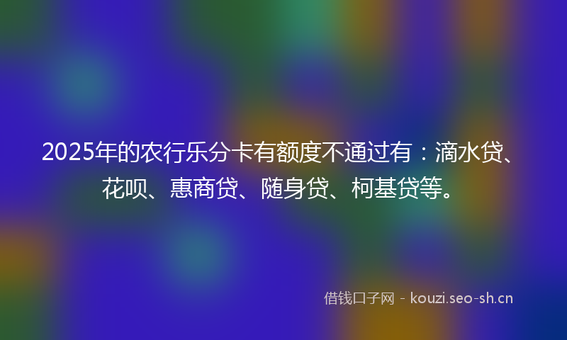 2025年的农行乐分卡有额度不通过有：滴水贷、花呗、惠商贷、随身贷、柯基贷等。
