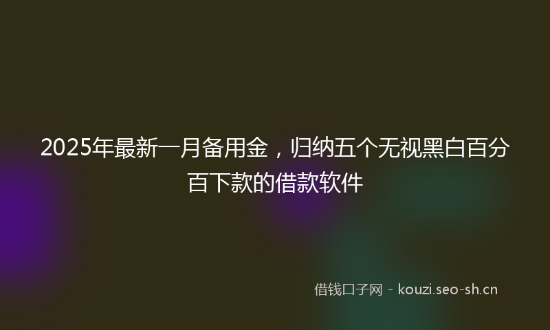 2025年最新一月备用金，归纳五个无视黑白百分百下款的借款软件