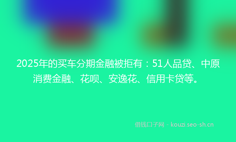 2025年的买车分期金融被拒有：51人品贷、中原消费金融、花呗、安逸花、信用卡贷等。