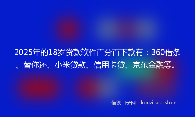 2025年的18岁贷款软件百分百下款有：360借条、替你还、小米贷款、信用卡贷、京东金融等。