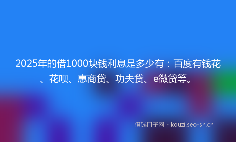2025年的借1000块钱利息是多少有：百度有钱花、花呗、惠商贷、功夫贷、e微贷等。