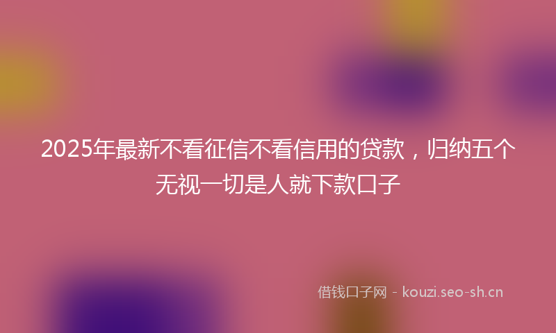 2025年最新不看征信不看信用的贷款，归纳五个无视一切是人就下款口子