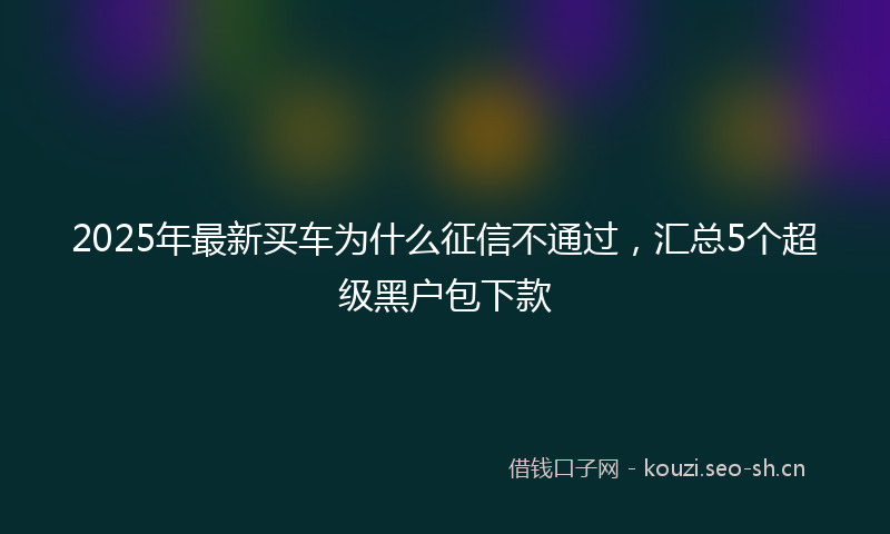 2025年最新买车为什么征信不通过,汇总5个超级黑户包下款