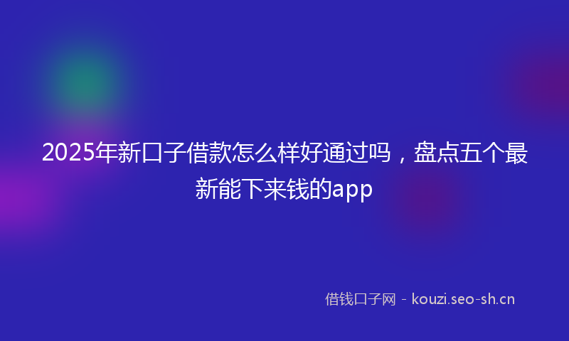 2025年新口子借款怎么样好通过吗，盘点五个最新能下来钱的app