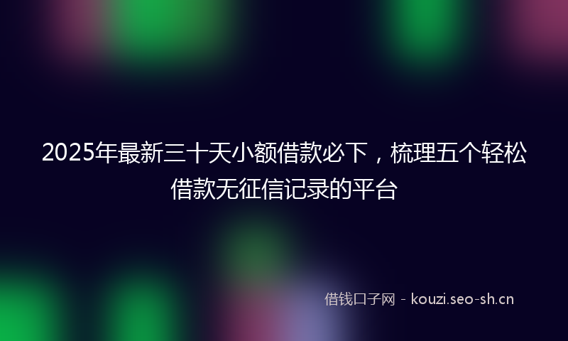 2025年最新三十天小额借款必下，梳理五个轻松借款无征信记录的平台