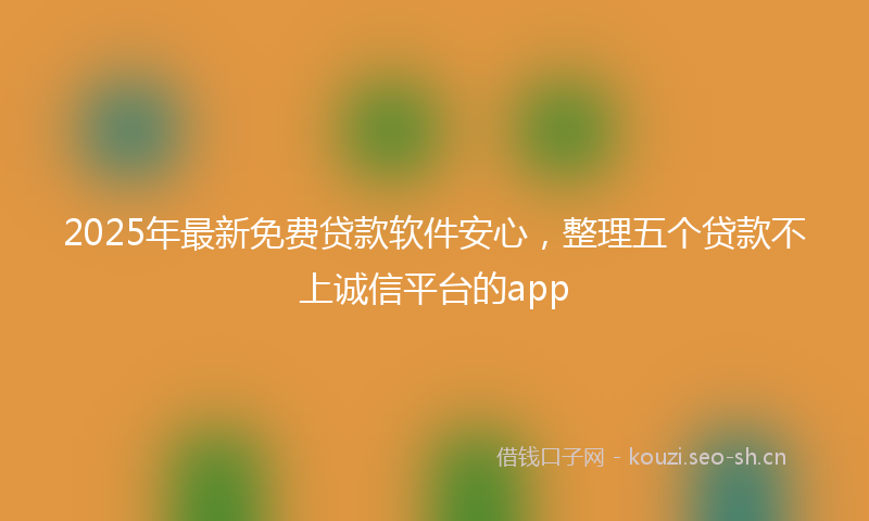 2025年最新免费贷款软件安心，整理五个贷款不上诚信平台的app