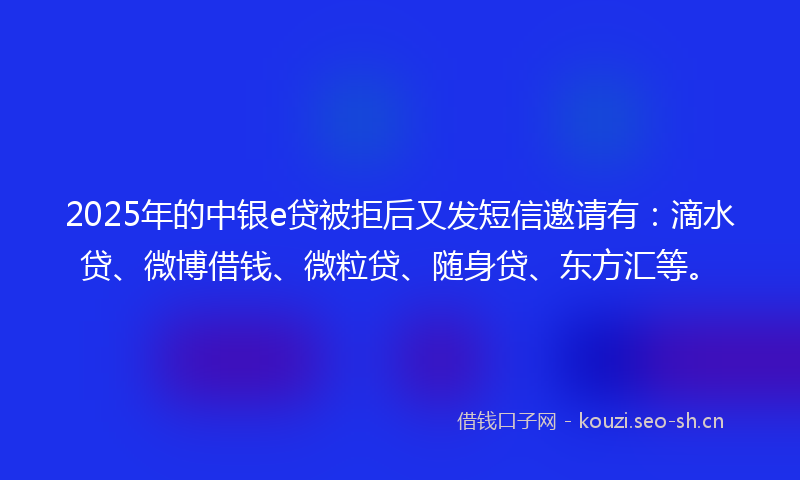 2025年的中银e贷被拒后又发短信邀请有：滴水贷、微博借钱、微粒贷、随身贷、东方汇等。