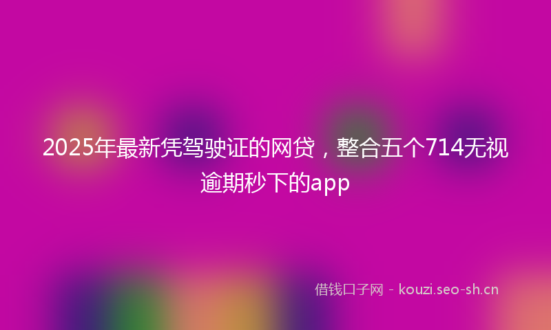 2025年最新凭驾驶证的网贷，整合五个714无视逾期秒下的app