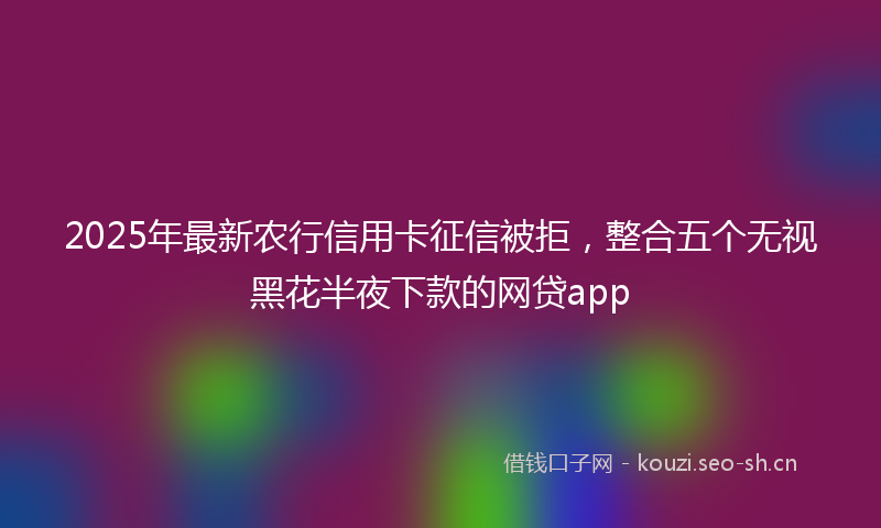 2025年最新农行信用卡征信被拒，整合五个无视黑花半夜下款的网贷app