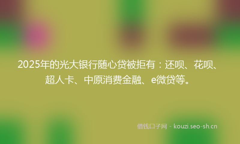 2025年的光大银行随心贷被拒有：还呗、花呗、超人卡、中原消费金融、e微贷等。