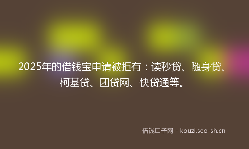 2025年的借钱宝申请被拒有：读秒贷、随身贷、柯基贷、团贷网、快贷通等。