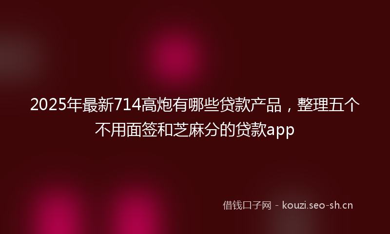 2025年最新714高炮有哪些贷款产品，整理五个不用面签和芝麻分的贷款app