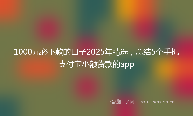 1000元必下款的口子2025年精选，总结5个手机支付宝小额贷款的app