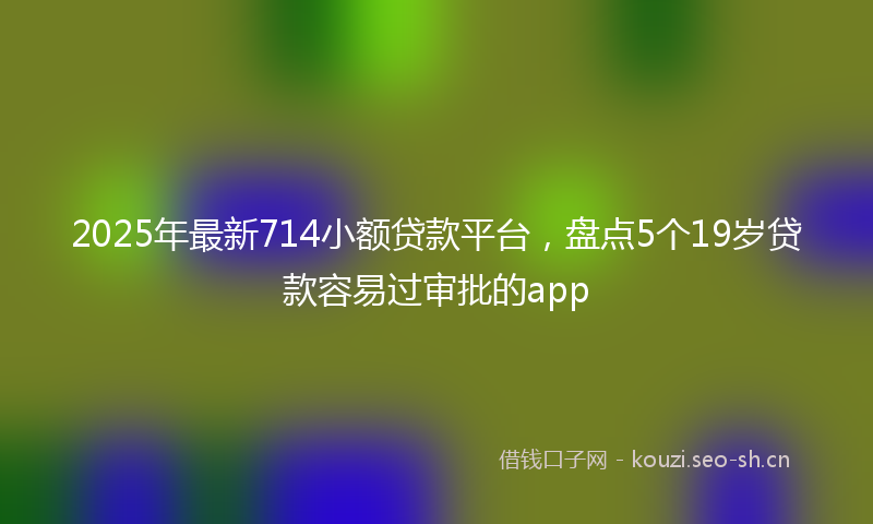2025年最新714小额贷款平台，盘点5个19岁贷款容易过审批的app
