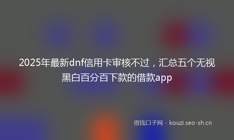 2025年最新dnf信用卡审核不过，汇总五个无视黑白百分百下款的借款app