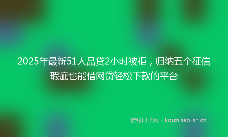 2025年最新51人品贷2小时被拒，归纳五个征信瑕疵也能借网贷轻松下款的平台