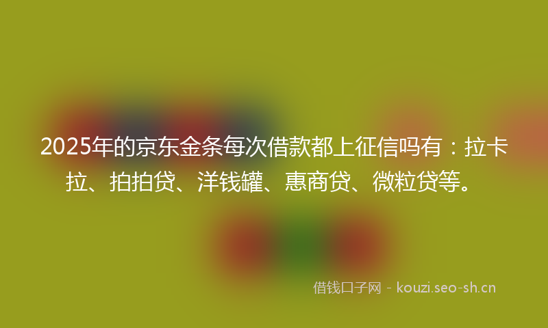 2025年的京东金条每次借款都上征信吗有：拉卡拉、拍拍贷、洋钱罐、惠商贷、微粒贷等。