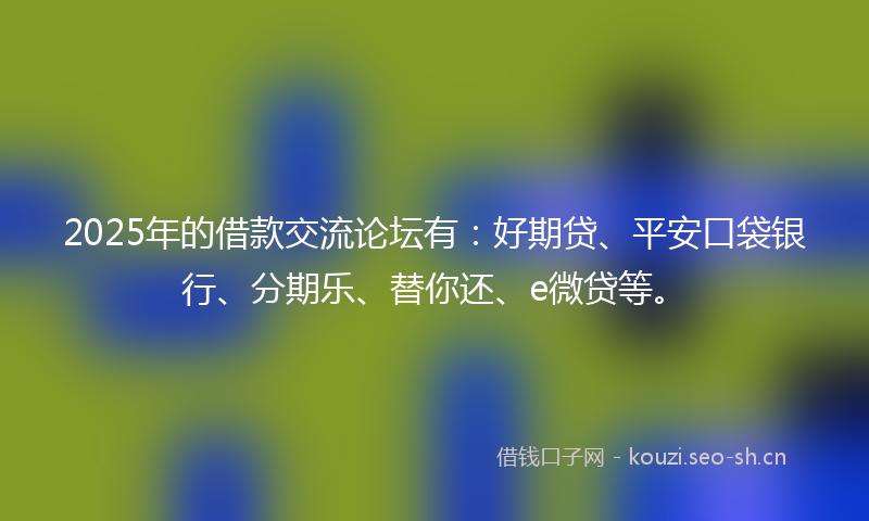 2025年的借款交流论坛有：好期贷、平安口袋银行、分期乐、替你还、e微贷等。