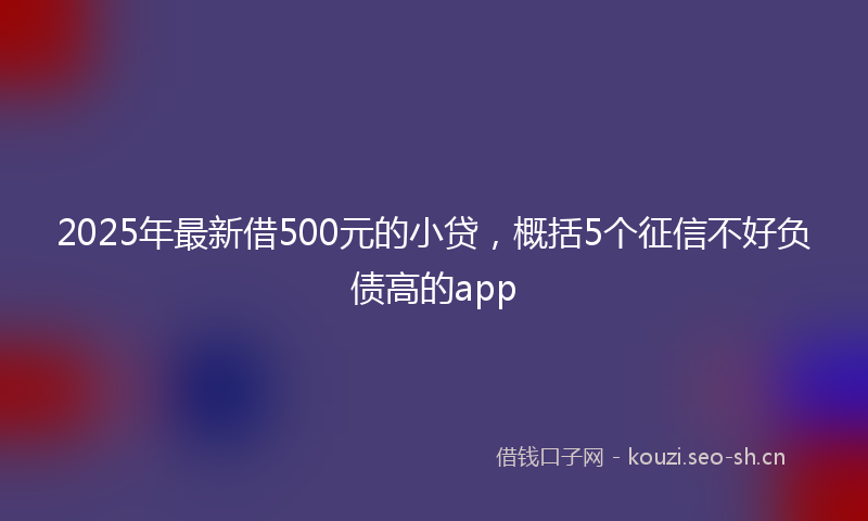 2025年最新借500元的小贷，概括5个征信不好负债高的app