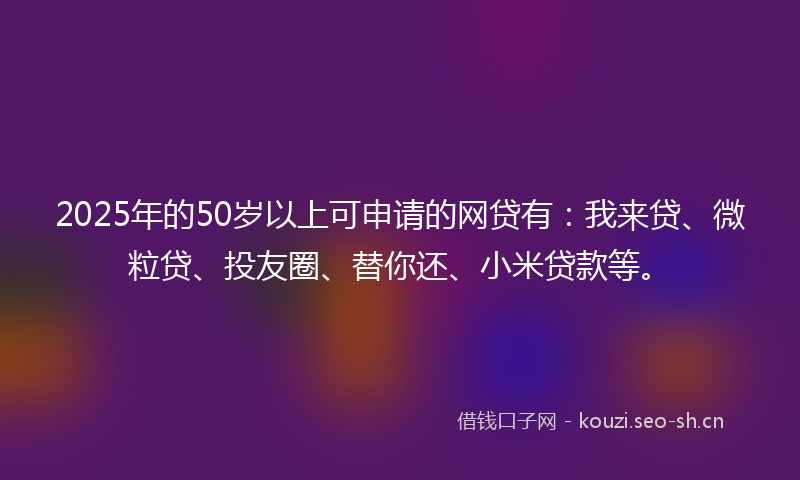 2025年的50岁以上可申请的网贷有：我来贷、微粒贷、投友圈、替你还、小米贷款等。