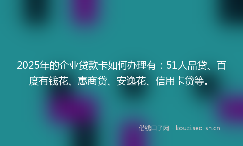 2025年的企业贷款卡如何办理有：51人品贷、百度有钱花、惠商贷、安逸花、信用卡贷等。