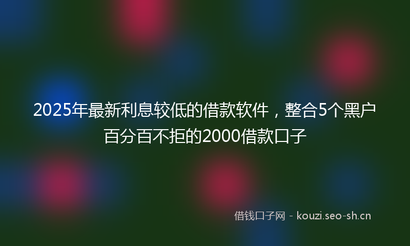 2025年最新利息较低的借款软件，整合5个黑户百分百不拒的2000借款口子