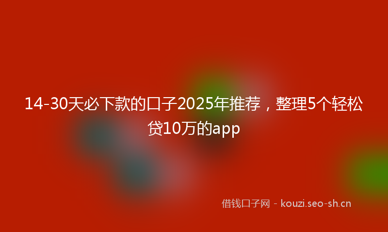 14-30天必下款的口子2025年推荐，整理5个轻松贷10万的app