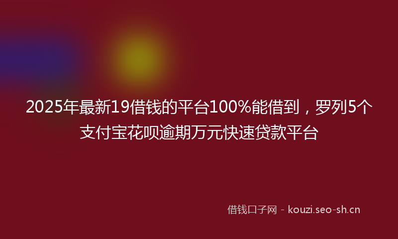 2025年最新19借钱的平台100%能借到，罗列5个支付宝花呗逾期万元快速贷款平台