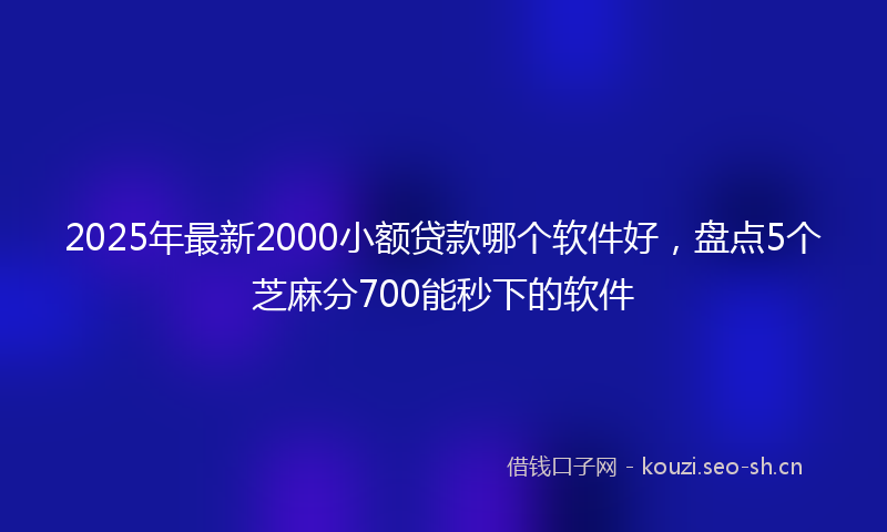 2025年最新2000小额贷款哪个软件好，盘点5个芝麻分700能秒下的软件