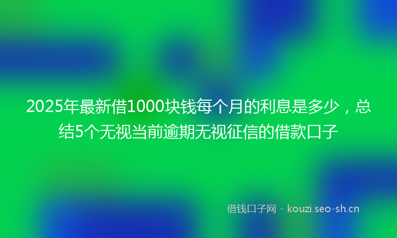 2025年最新借1000块钱每个月的利息是多少，总结5个无视当前逾期无视征信的借款口子
