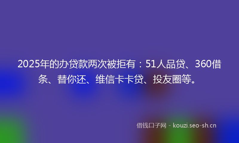 2025年的办贷款两次被拒有：51人品贷、360借条、替你还、维信卡卡贷、投友圈等。