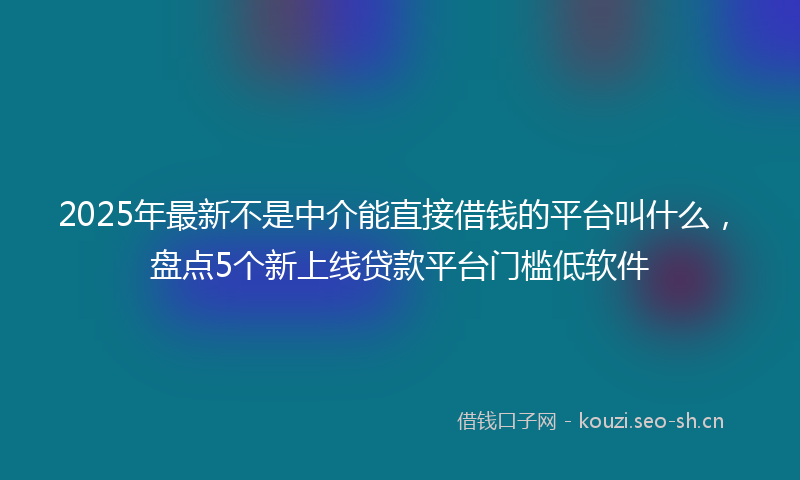 2025年最新不是中介能直接借钱的平台叫什么，盘点5个新上线贷款平台门槛低软件
