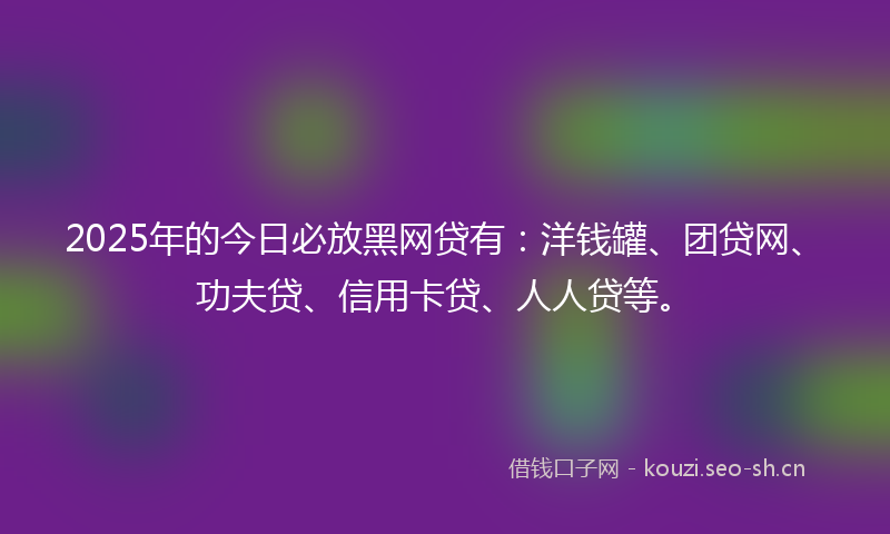 2025年的今日必放黑网贷有:洋钱罐、团贷网、功夫贷、信用卡贷、人人贷等。