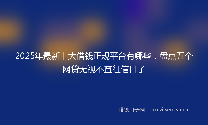 2025年最新十大借钱正规平台有哪些，盘点五个网贷无视不查征信口子