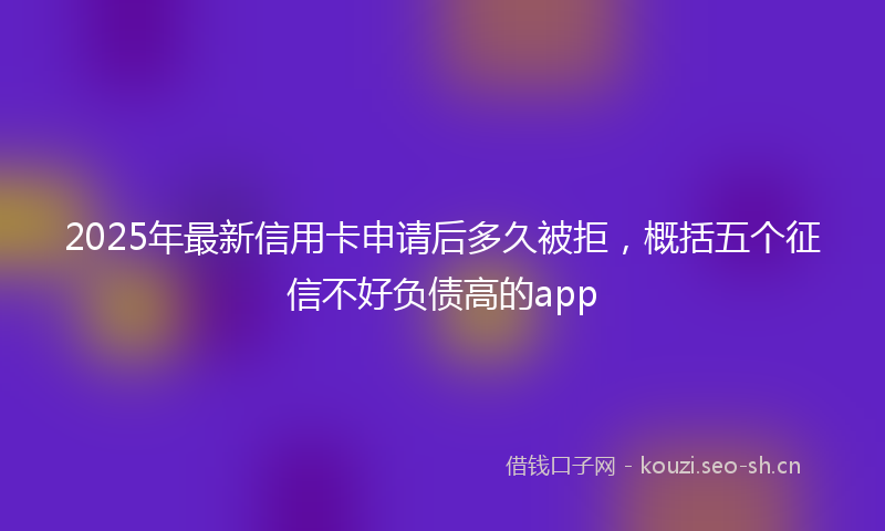2025年最新信用卡申请后多久被拒，概括五个征信不好负债高的app