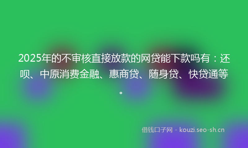 2025年的不审核直接放款的网贷能下款吗有：还呗、中原消费金融、惠商贷、随身贷、快贷通等。