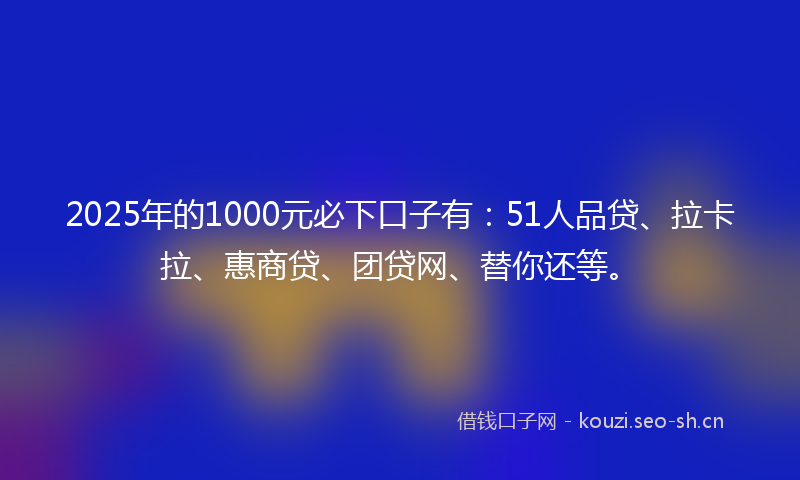 2025年的1000元必下口子有：51人品贷、拉卡拉、惠商贷、团贷网、替你还等。