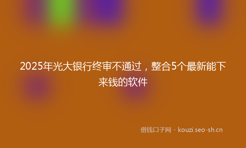 2025年光大银行终审不通过，整合5个最新能下来钱的软件