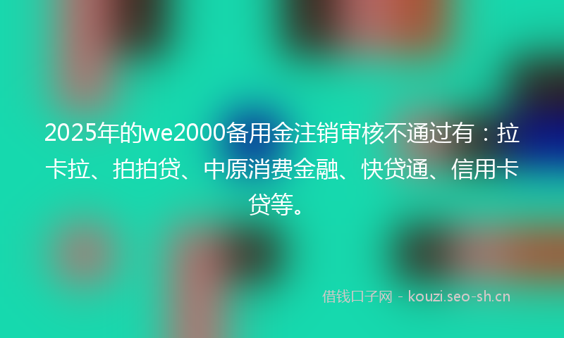 2025年的we2000备用金注销审核不通过有：拉卡拉、拍拍贷、中原消费金融、快贷通、信用卡贷等。