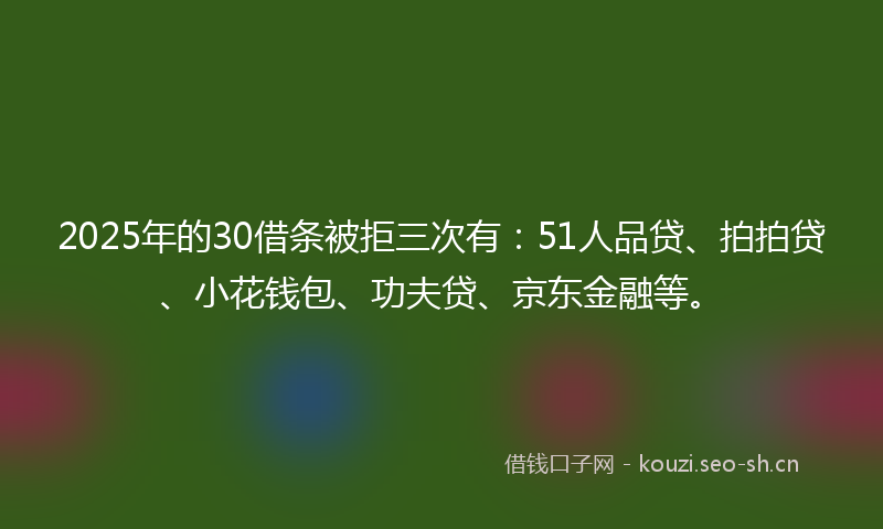 2025年的30借条被拒三次有：51人品贷、拍拍贷、小花钱包、功夫贷、京东金融等。