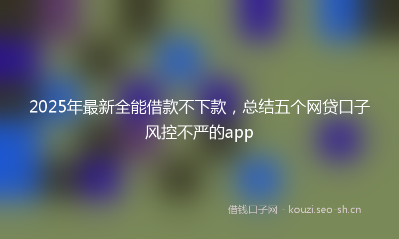 2025年最新全能借款不下款，总结五个网贷口子风控不严的app