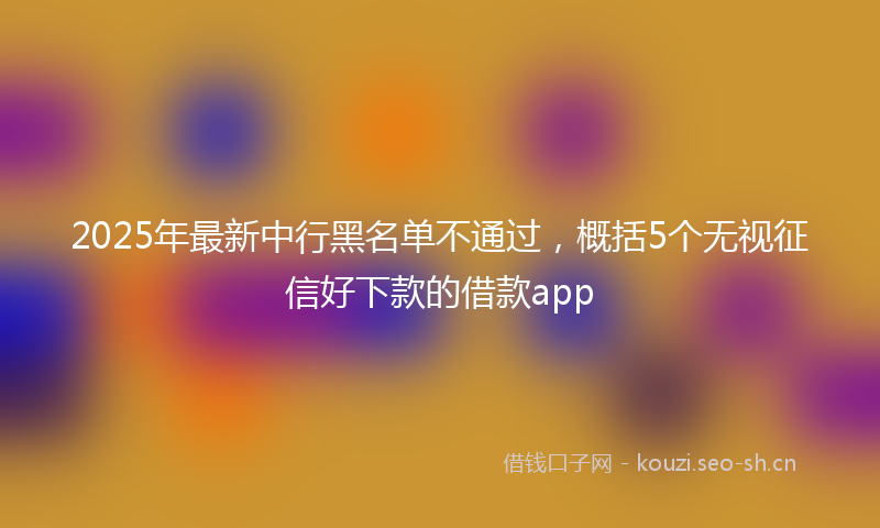 2025年最新中行黑名单不通过，概括5个无视征信好下款的借款app
