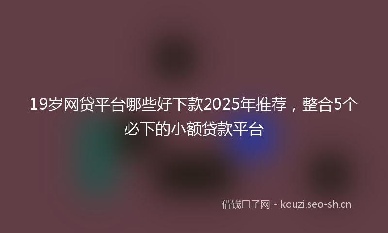 19岁网贷平台哪些好下款2025年推荐，整合5个必下的小额贷款平台