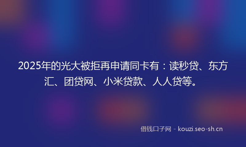 2025年的光大被拒再申请同卡有：读秒贷、东方汇、团贷网、小米贷款、人人贷等。