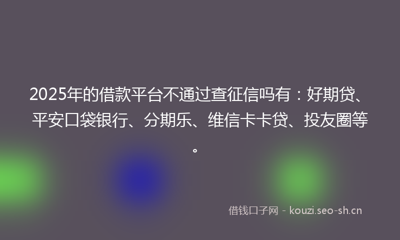 2025年的借款平台不通过查征信吗有：好期贷、平安口袋银行、分期乐、维信卡卡贷、投友圈等。