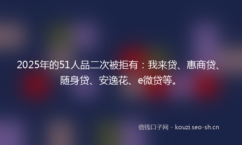 2025年的51人品二次被拒有：我来贷、惠商贷、随身贷、安逸花、e微贷等。