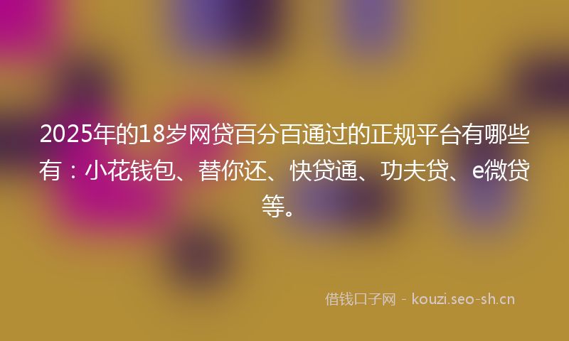 2025年的18岁网贷百分百通过的正规平台有哪些有：小花钱包、替你还、快贷通、功夫贷、e微贷等。