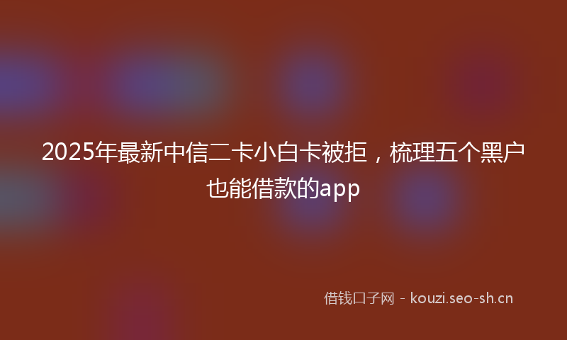 2025年最新中信二卡小白卡被拒，梳理五个黑户也能借款的app