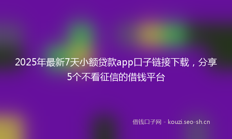 2025年最新7天小额贷款app口子链接下载，分享5个不看征信的借钱平台